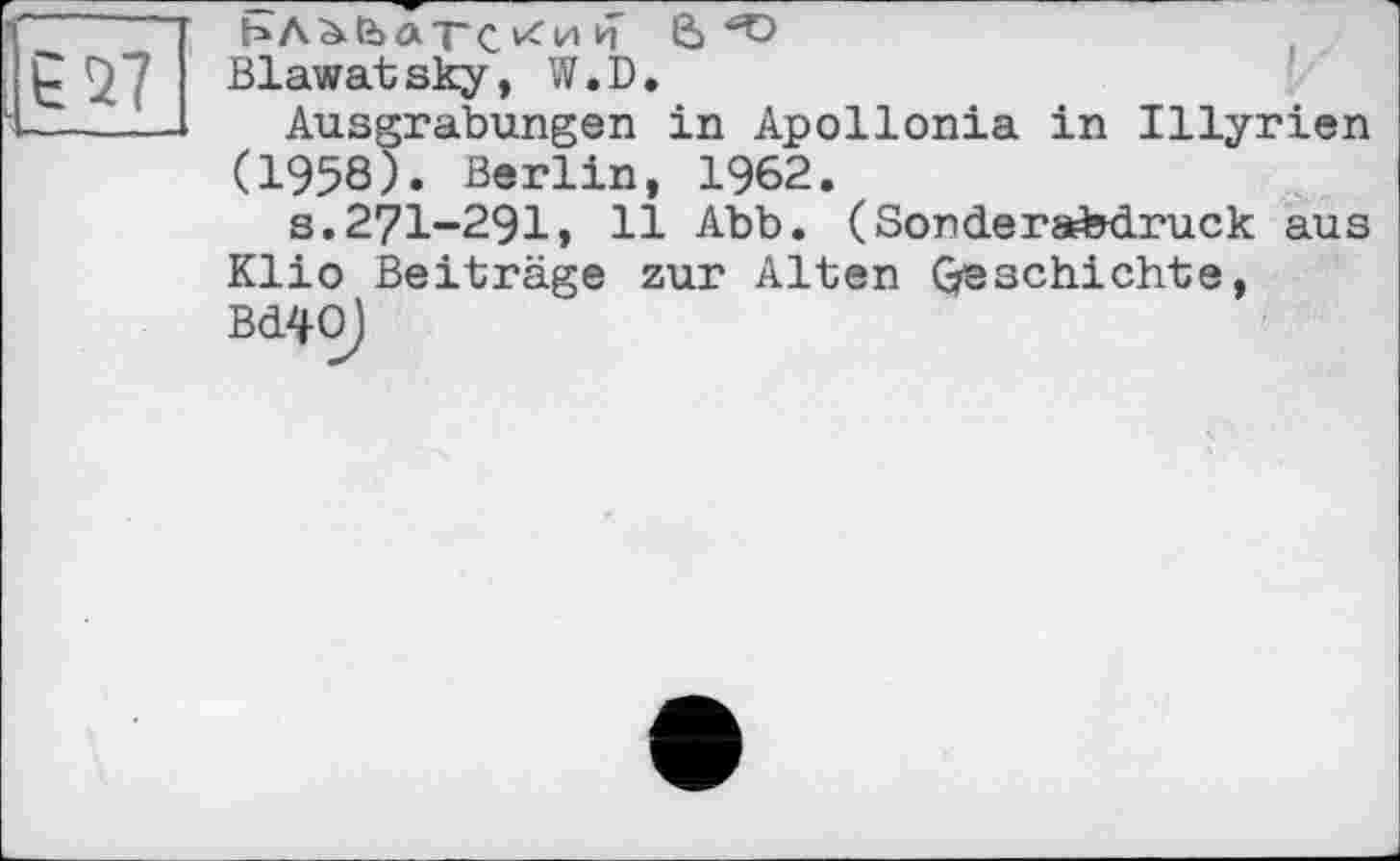 ﻿27
ЬЛ^ЬйТС/ии 6^ Blawatsky, W.D.
Ausgrabungen in Apollonia in Illyrien (1958). Berlin, 1962.
s.27I-29I, 11 Abb. (Sonderabdruck aus Klio Beiträge zur Alten Geschichte, Bd40)